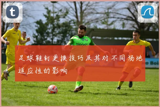 足球鞋钉更换技巧及其对不同场地适应性的影响